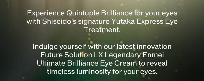 Experience Quintuple Brilliance for your eyes with Shiseido's signature Yutaka Express Eye Treatment. Indulge yourself with our latest innovation Future Solution LX Legendary to reveal timeless luminosity for your eyes.