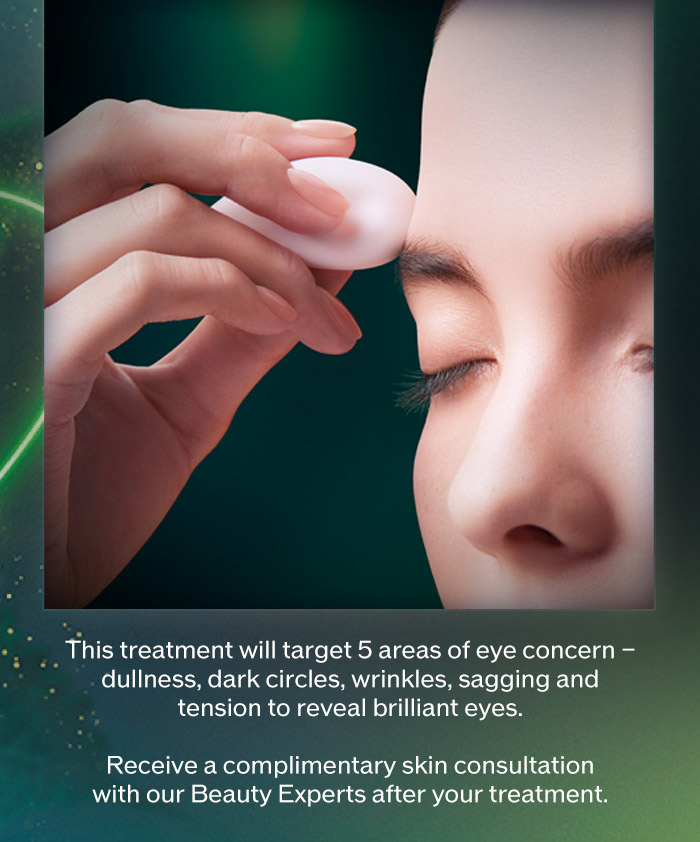 This treatment will target 5 areas of eye concern - dullness, dark circles, wrinkles, sagging and tension to reveal brilliant eyes. Receive a complimentary skin consultation with our Beauty Experts after your treatment. | Reserve Your Slot
